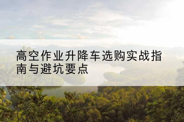 台州升降车怎么选-高空作业升降车选购实战指南与避坑要点