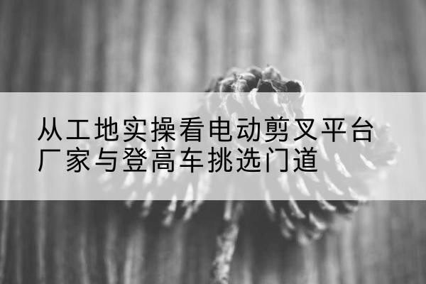 台州电动剪叉升降平台厂家-从工地实操看电动剪叉平台厂家与登高车挑选门道