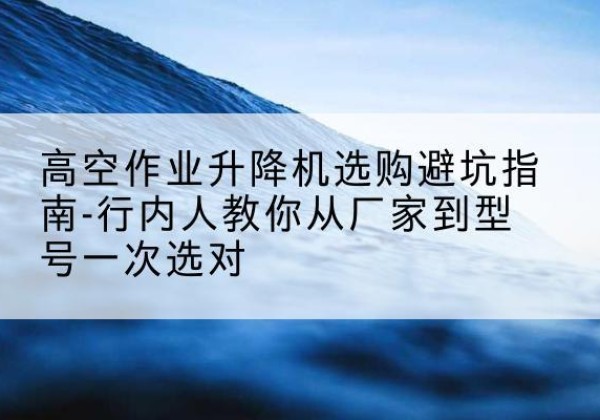 台州升降平台厂家-高空作业升降机选购避坑指南-行内人教你从厂家到型号一次选对
