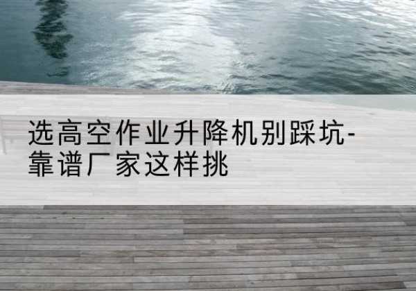 台州剪叉式升降机厂家-选高空作业升降机别踩坑-靠谱厂家这样挑
