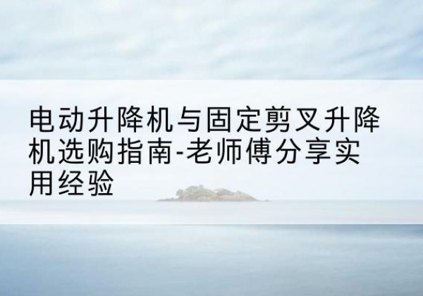 台州电动升降机怎么选-电动升降机与固定剪叉升降机选购指南-老师傅分享实用经验