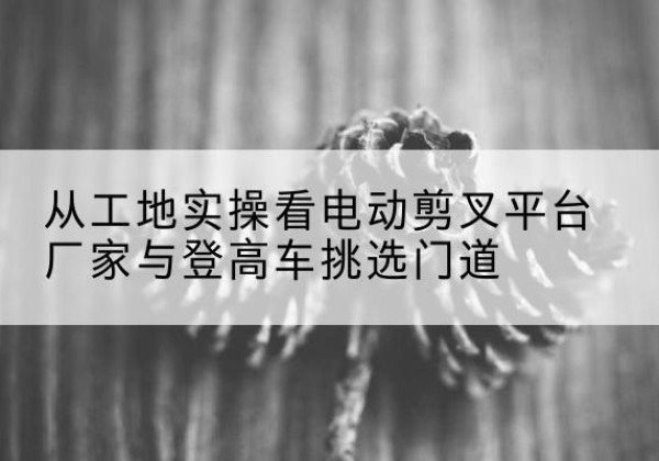 台州电动剪叉升降平台厂家-从工地实操看电动剪叉平台厂家与登高车挑选门道